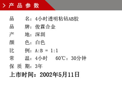 品 名：4小時透明粘鉆AB膠 品 牌：俊霖合金 產(chǎn) 地：深圳 顏 色：白色 比 例：A:B = 1:1 常 溫：4小時 60℃：30分鐘 保 質(zhì) 期：3年上市時間：2002年5月11日