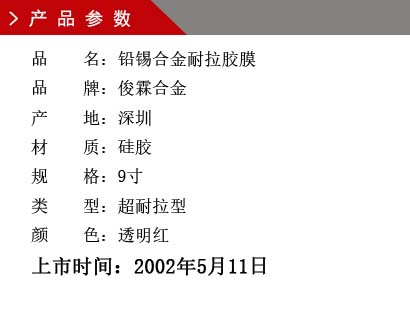 品 名：鉛錫合金膠膜 品 牌：俊霖合金 產(chǎn) 地：深圳 材 質(zhì)：硅膠 規(guī) 格：9寸、12寸、18寸 類 型：超耐高溫型 顏 色：紅色上市時(shí)間：2002年5月11日